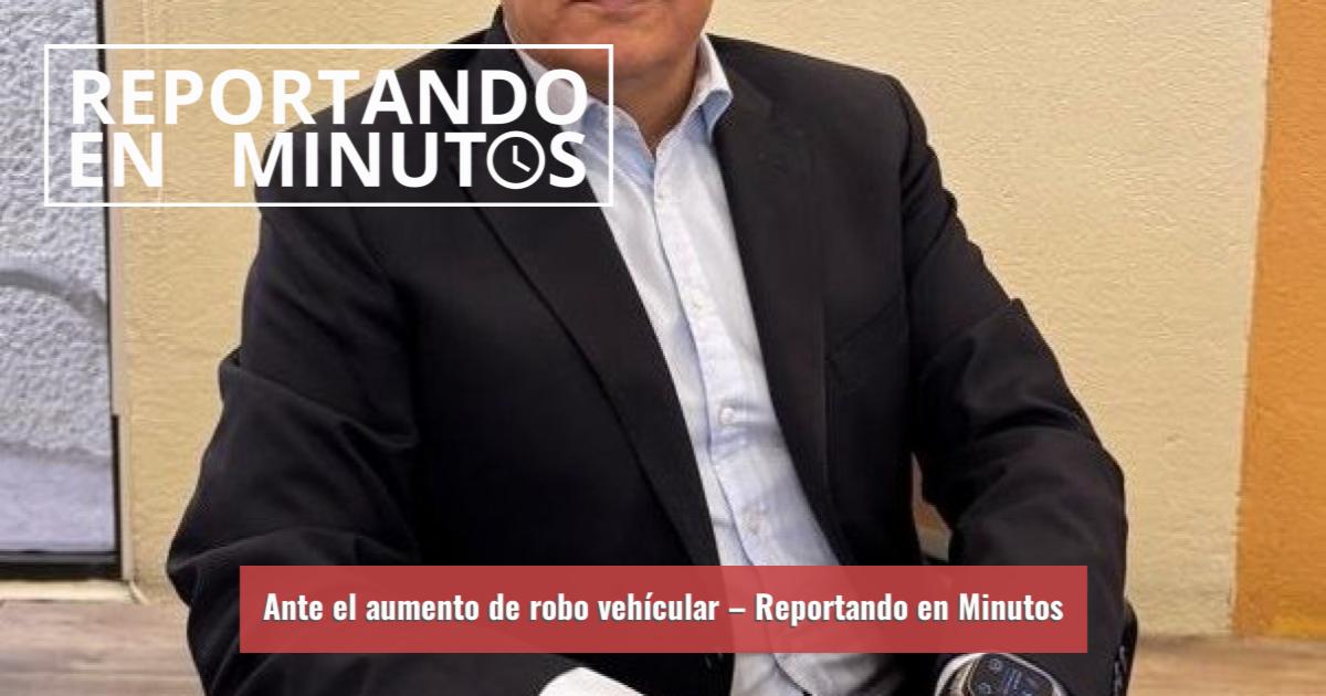 Reportando Ante el aumento de robo vehícular – Reportando en Minutos